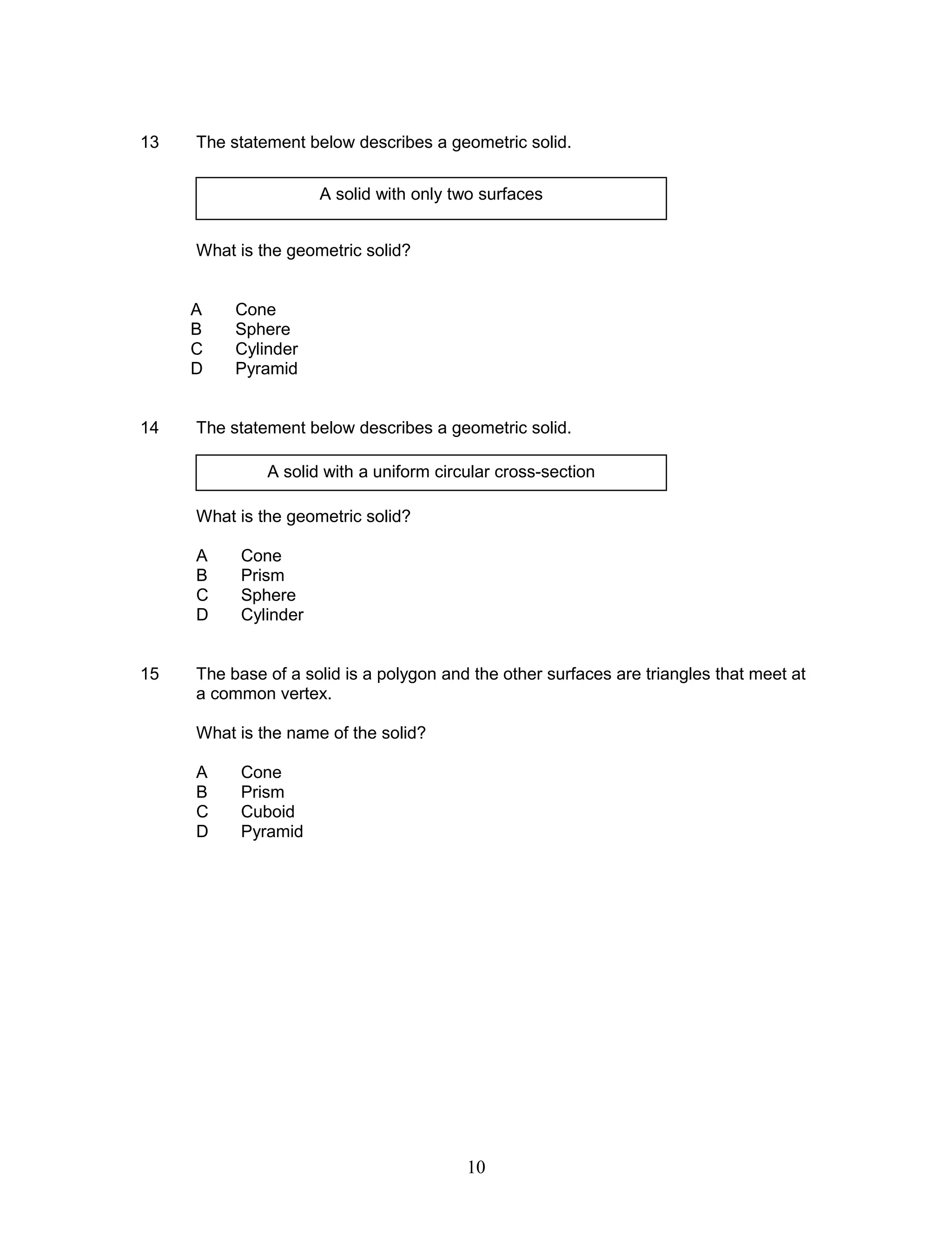 13 The statement below describes a geometric solid.
What is the geometric solid?
A Cone
B Sphere
C Cylinder
D Pyramid
14 The statement below describes a geometric solid.
What is the geometric solid?
A Cone
B Prism
C Sphere
D Cylinder
15 The base of a solid is a polygon and the other surfaces are triangles that meet at
a common vertex.
What is the name of the solid?
A Cone
B Prism
C Cuboid
D Pyramid
A solid with only two surfaces
A solid with a uniform circular cross-section
10
 