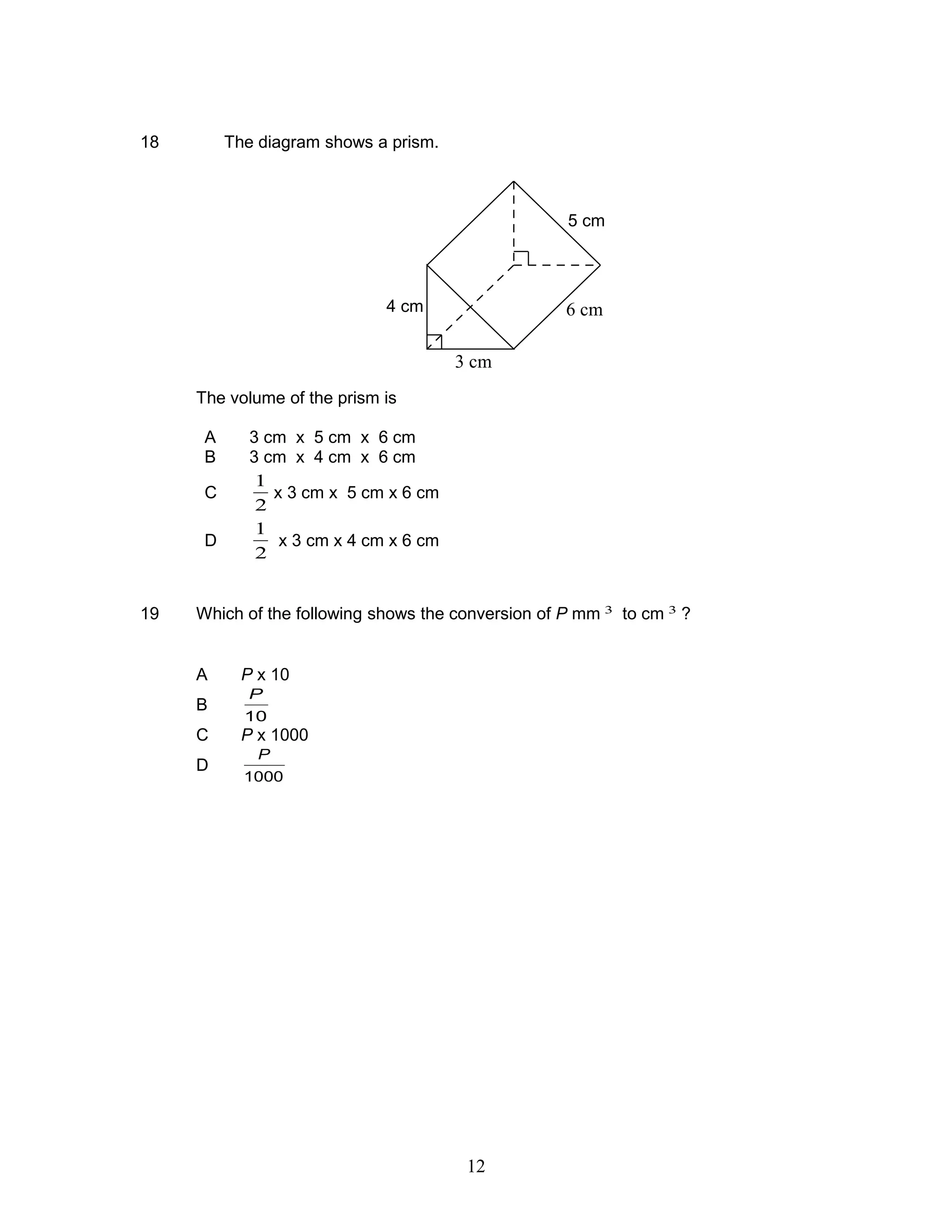 18 The diagram shows a prism.
The volume of the prism is
A 3 cm x 5 cm x 6 cm
B 3 cm x 4 cm x 6 cm
C
2
1
x 3 cm x 5 cm x 6 cm
D
2
1
x 3 cm x 4 cm x 6 cm
19 Which of the following shows the conversion of P mm 3
to cm 3
?
A P x 10
B
10
P
C P x 1000
D
1000
P
5 cm
6 cm4 cm
3 cm
12
 