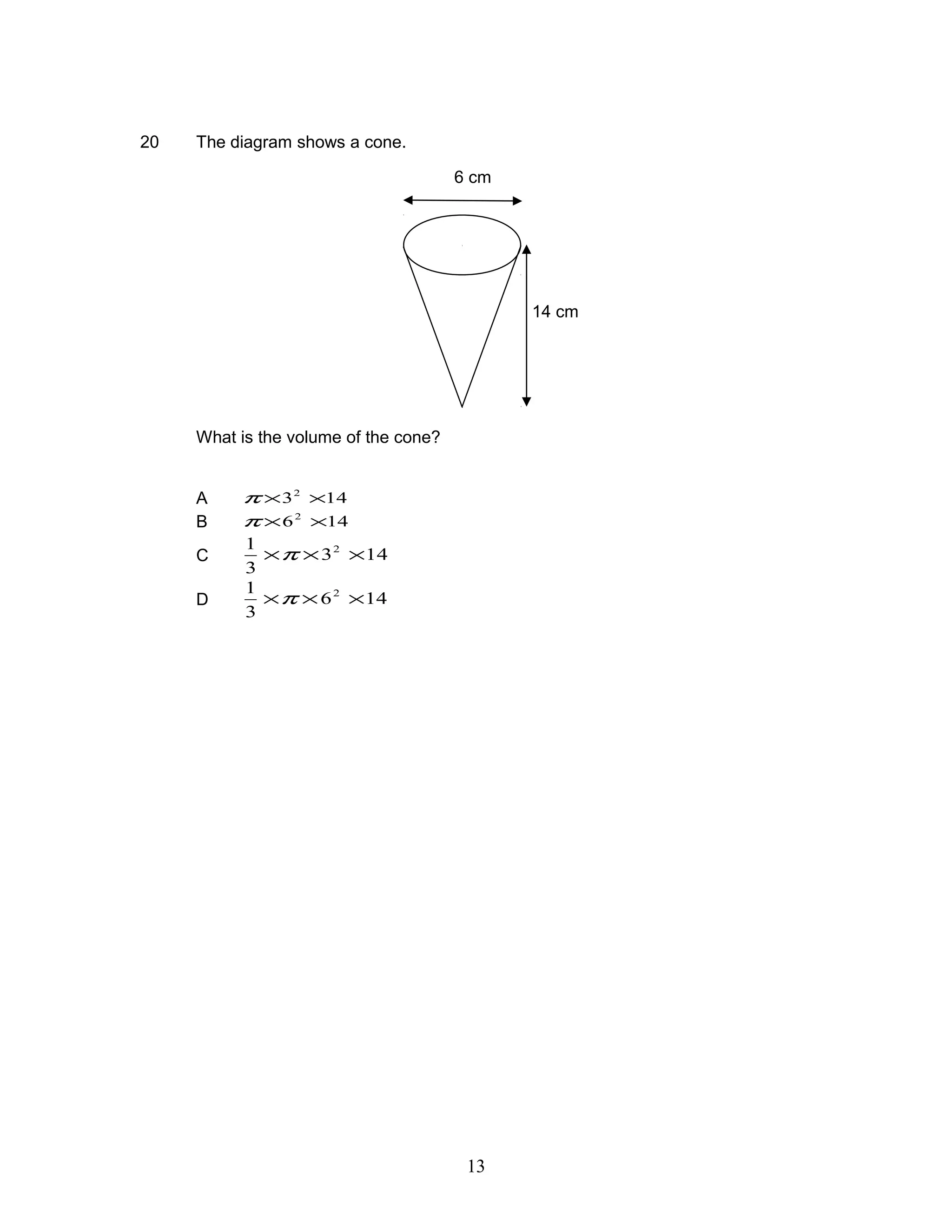 20 The diagram shows a cone.
What is the volume of the cone?
A 1432
××π
B 1462
××π
C 143
3
1 2
×××π
D 146
3
1 2
×××π
14 cm
6 cm
13
 