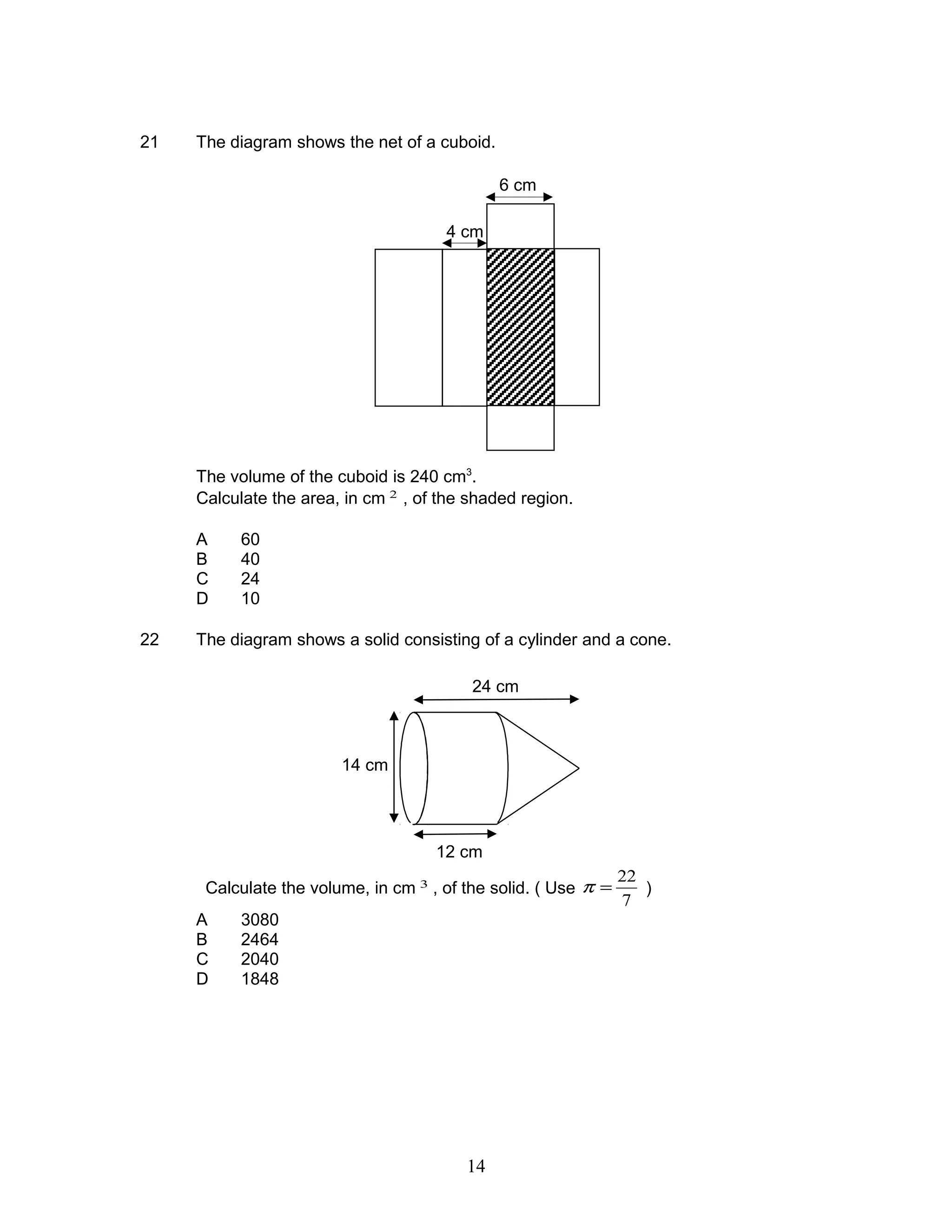 21 The diagram shows the net of a cuboid.
The volume of the cuboid is 240 cm3
.
Calculate the area, in cm 2
, of the shaded region.
A 60
B 40
C 24
D 10
22 The diagram shows a solid consisting of a cylinder and a cone.
Calculate the volume, in cm 3
, of the solid. ( Use
7
22
=π )
A 3080
B 2464
C 2040
D 1848
4 cm
6 cm
24 cm
12 cm
14 cm
14
 