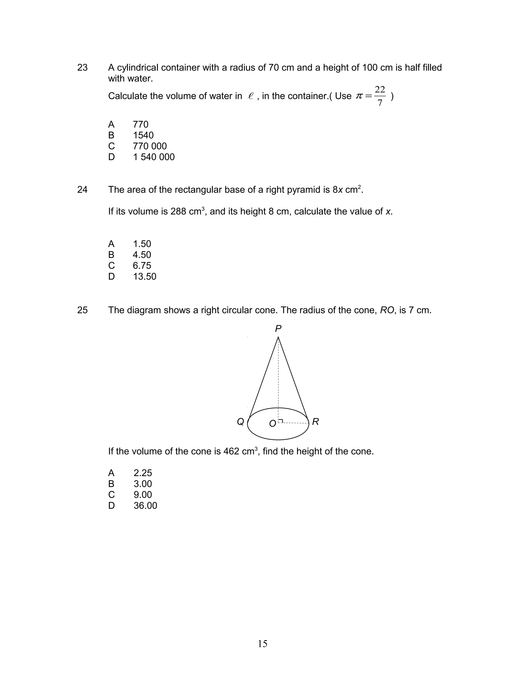 23 A cylindrical container with a radius of 70 cm and a height of 100 cm is half filled
with water.
Calculate the volume of water in  , in the container.( Use
7
22
=π )
A 770
B 1540
C 770 000
D 1 540 000
24 The area of the rectangular base of a right pyramid is 8x cm2
.
If its volume is 288 cm3
, and its height 8 cm, calculate the value of x.
A 1.50
B 4.50
C 6.75
D 13.50
25 The diagram shows a right circular cone. The radius of the cone, RO, is 7 cm.
If the volume of the cone is 462 cm3
, find the height of the cone.
A 2.25
B 3.00
C 9.00
D 36.00
P
Q RO
15
 