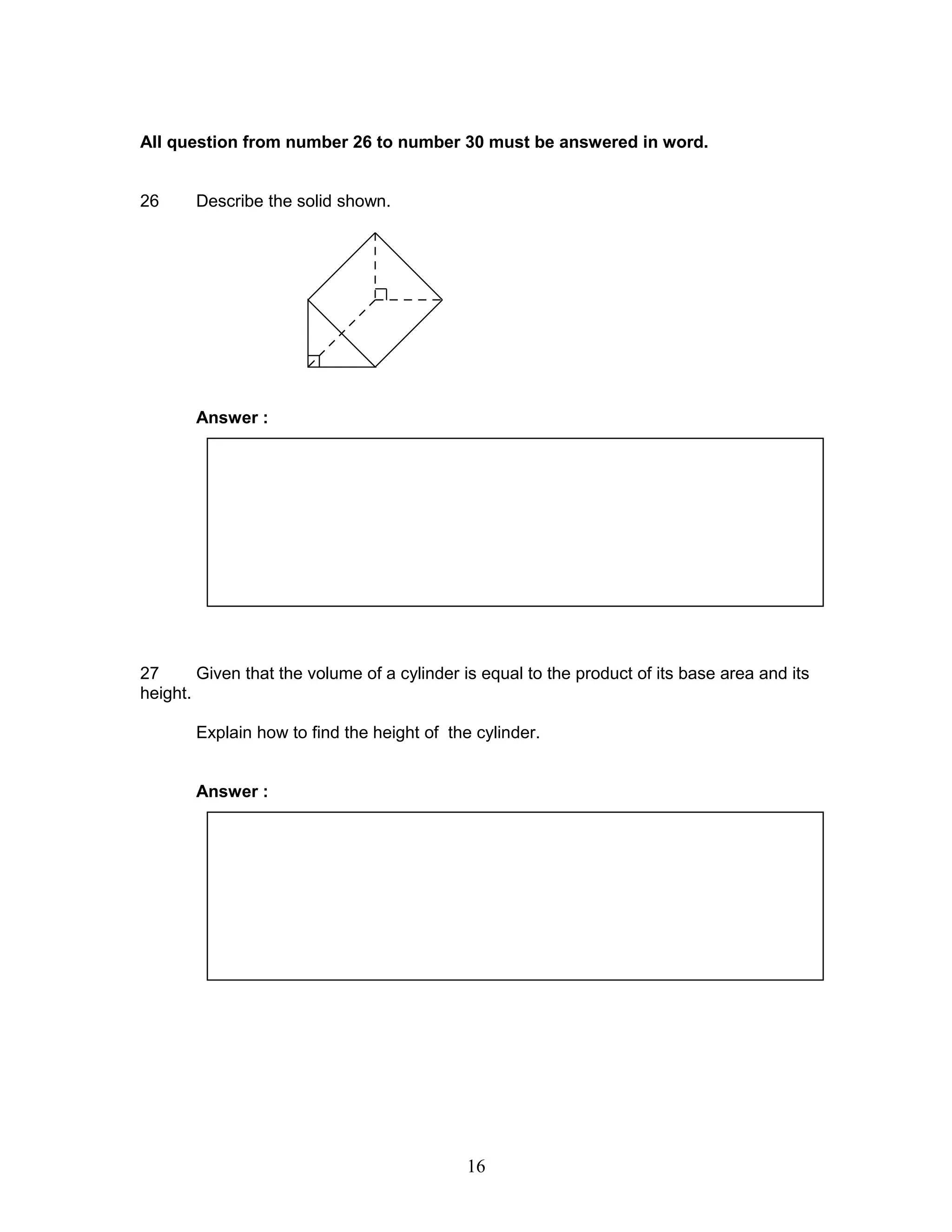 All question from number 26 to number 30 must be answered in word.
26 Describe the solid shown.
Answer :
27 Given that the volume of a cylinder is equal to the product of its base area and its
height.
Explain how to find the height of the cylinder.
Answer :
16
 