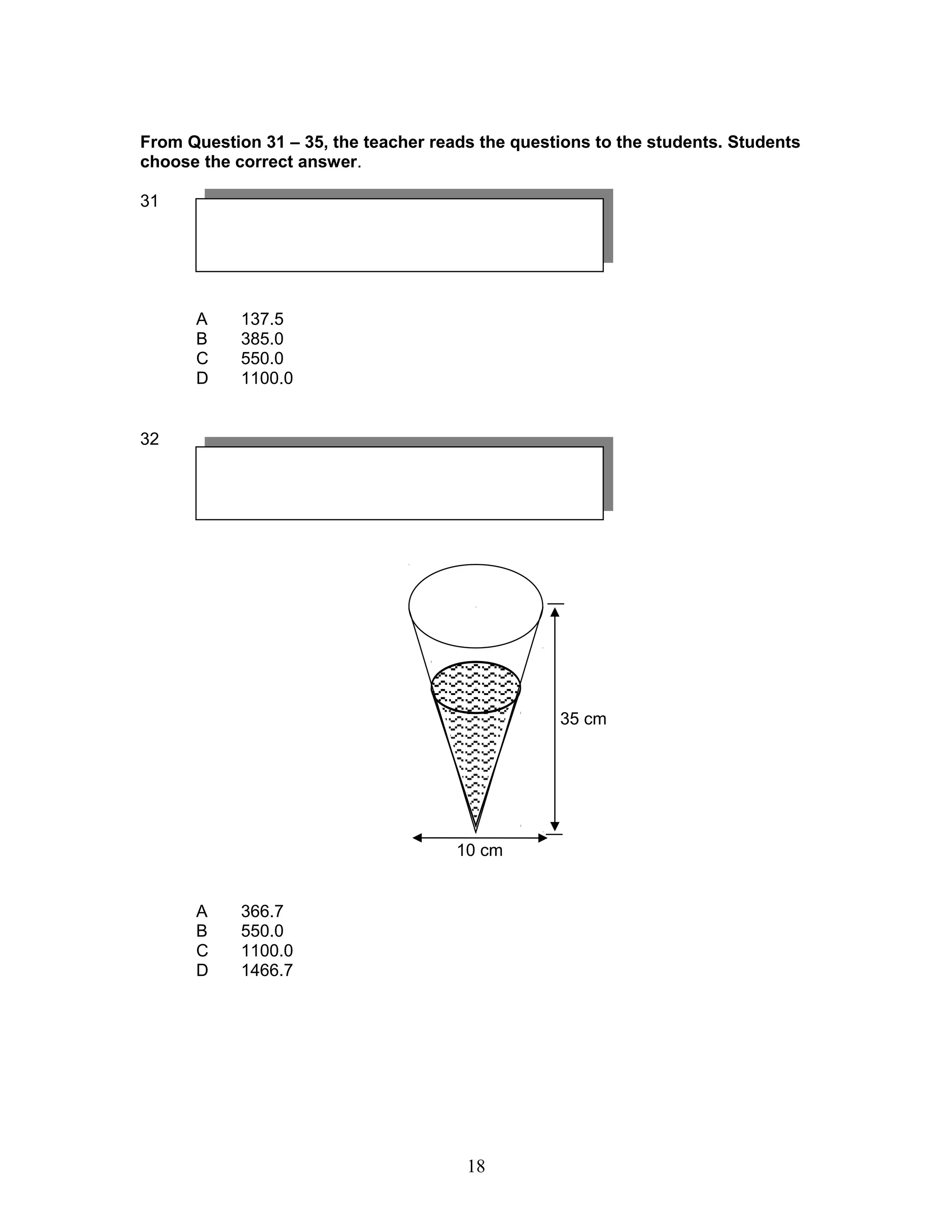 From Question 31 – 35, the teacher reads the questions to the students. Students
choose the correct answer.
31
A 137.5
B 385.0
C 550.0
D 1100.0
32
A 366.7
B 550.0
C 1100.0
D 1466.7
35 cm
10 cm
18
 