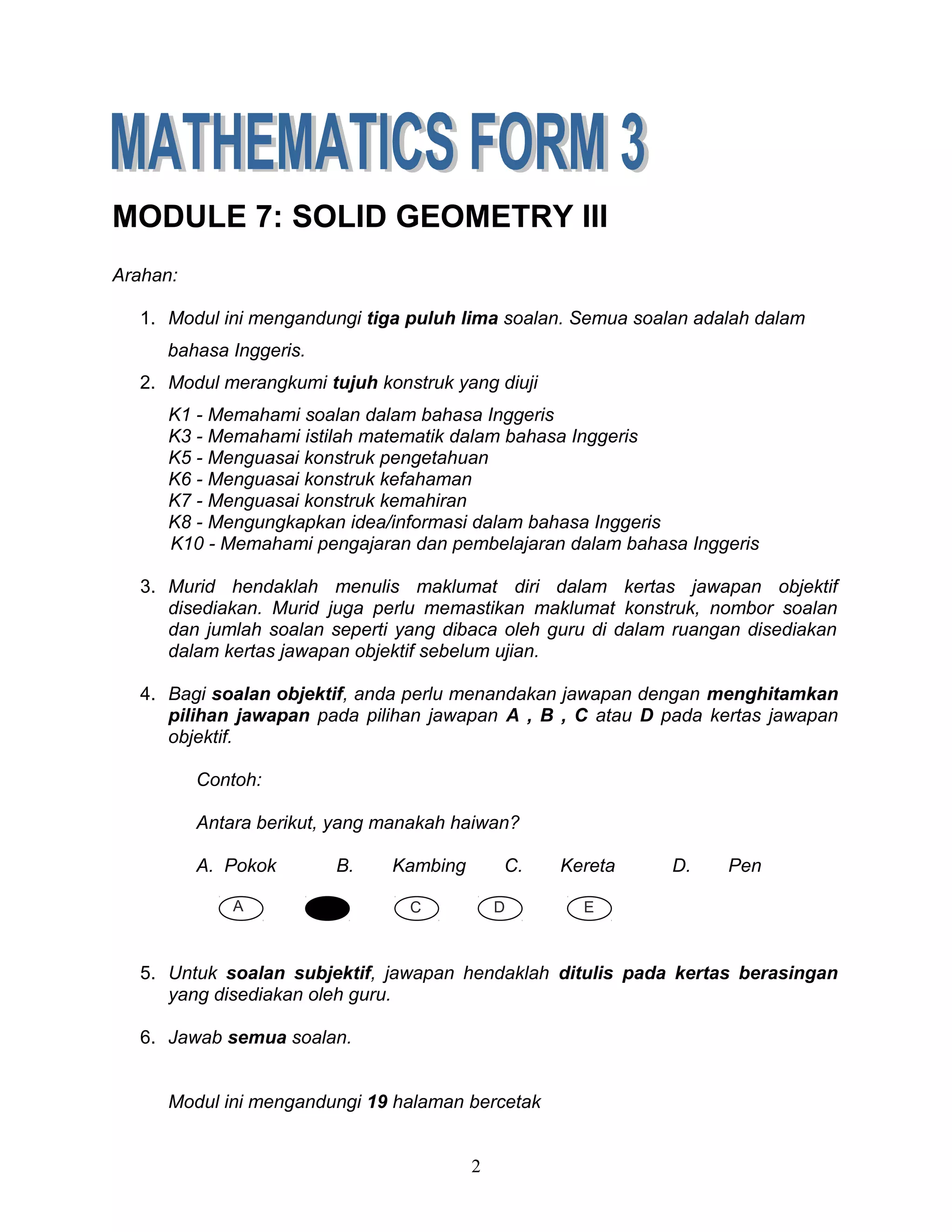 MODULE 7: SOLID GEOMETRY III
Arahan:
1. Modul ini mengandungi tiga puluh lima soalan. Semua soalan adalah dalam
bahasa Inggeris.
2. Modul merangkumi tujuh konstruk yang diuji
K1 - Memahami soalan dalam bahasa Inggeris
K3 - Memahami istilah matematik dalam bahasa Inggeris
K5 - Menguasai konstruk pengetahuan
K6 - Menguasai konstruk kefahaman
K7 - Menguasai konstruk kemahiran
K8 - Mengungkapkan idea/informasi dalam bahasa Inggeris
K10 - Memahami pengajaran dan pembelajaran dalam bahasa Inggeris
3. Murid hendaklah menulis maklumat diri dalam kertas jawapan objektif
disediakan. Murid juga perlu memastikan maklumat konstruk, nombor soalan
dan jumlah soalan seperti yang dibaca oleh guru di dalam ruangan disediakan
dalam kertas jawapan objektif sebelum ujian.
4. Bagi soalan objektif, anda perlu menandakan jawapan dengan menghitamkan
pilihan jawapan pada pilihan jawapan A , B , C atau D pada kertas jawapan
objektif.
Contoh:
Antara berikut, yang manakah haiwan?
A. Pokok B. Kambing C. Kereta D. Pen
5. Untuk soalan subjektif, jawapan hendaklah ditulis pada kertas berasingan
yang disediakan oleh guru.
6. Jawab semua soalan.
Modul ini mengandungi 19 halaman bercetak
2
DA B C E
 