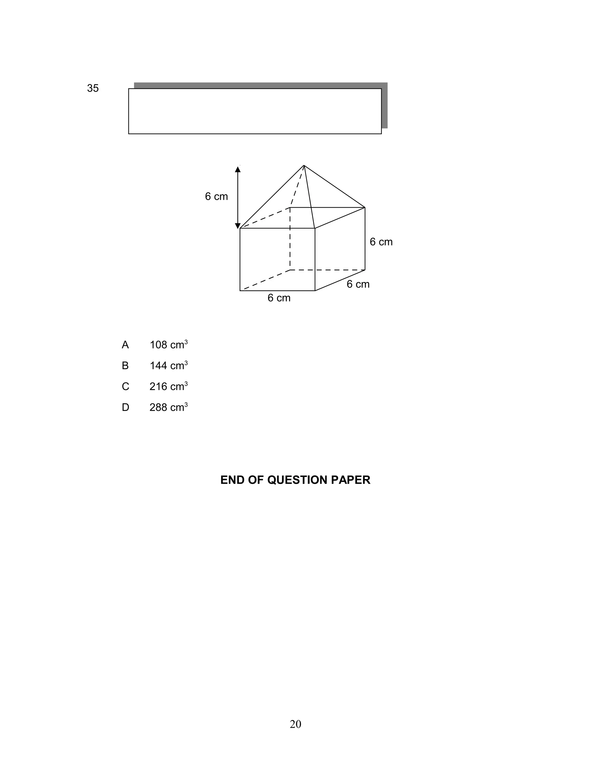 35
A 108 cm3
B 144 cm3
C 216 cm3
D 288 cm3
END OF QUESTION PAPER
6 cm
6 cm
6 cm
6 cm
20
 