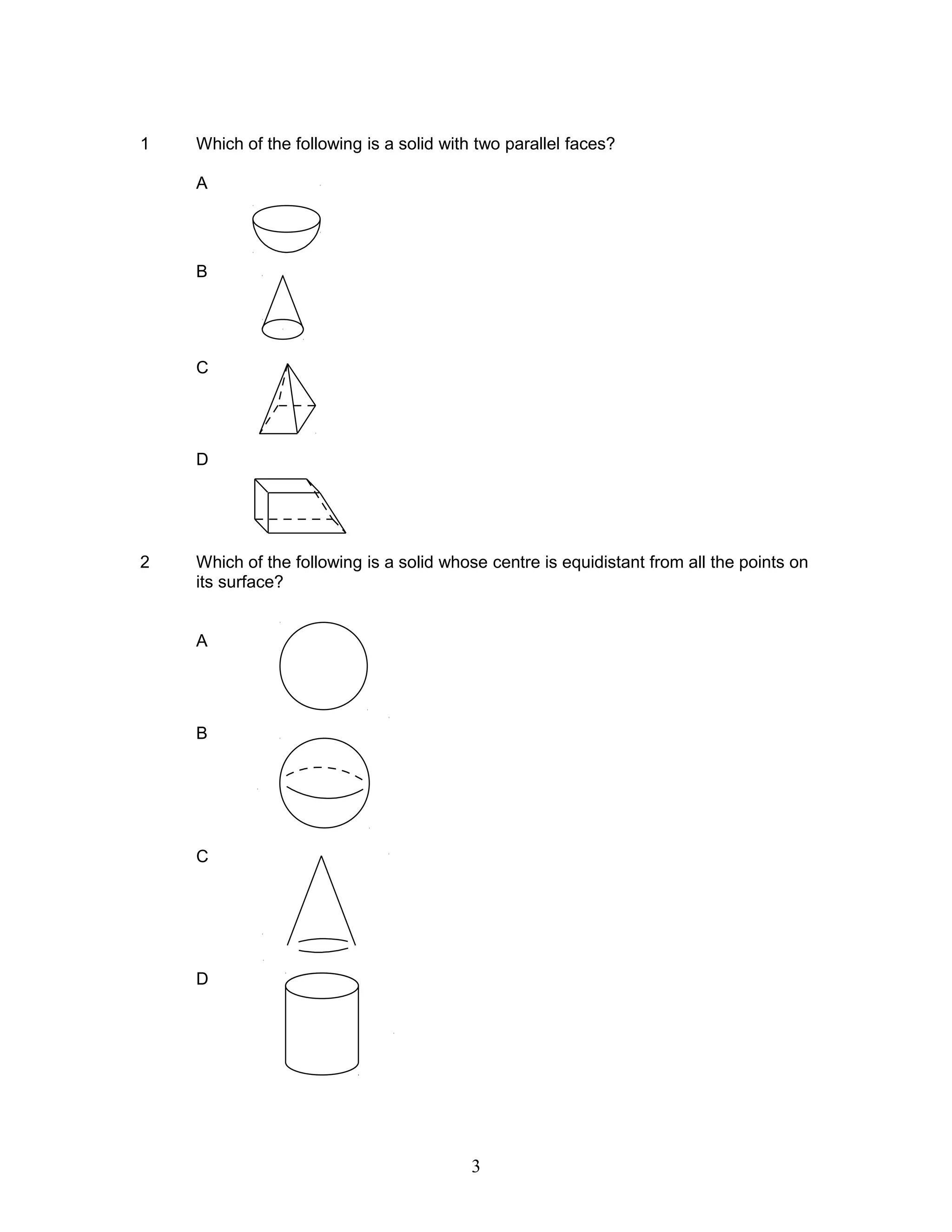 1 Which of the following is a solid with two parallel faces?
A
B
C
D
2 Which of the following is a solid whose centre is equidistant from all the points on
its surface?
A
B
C
D
3
 