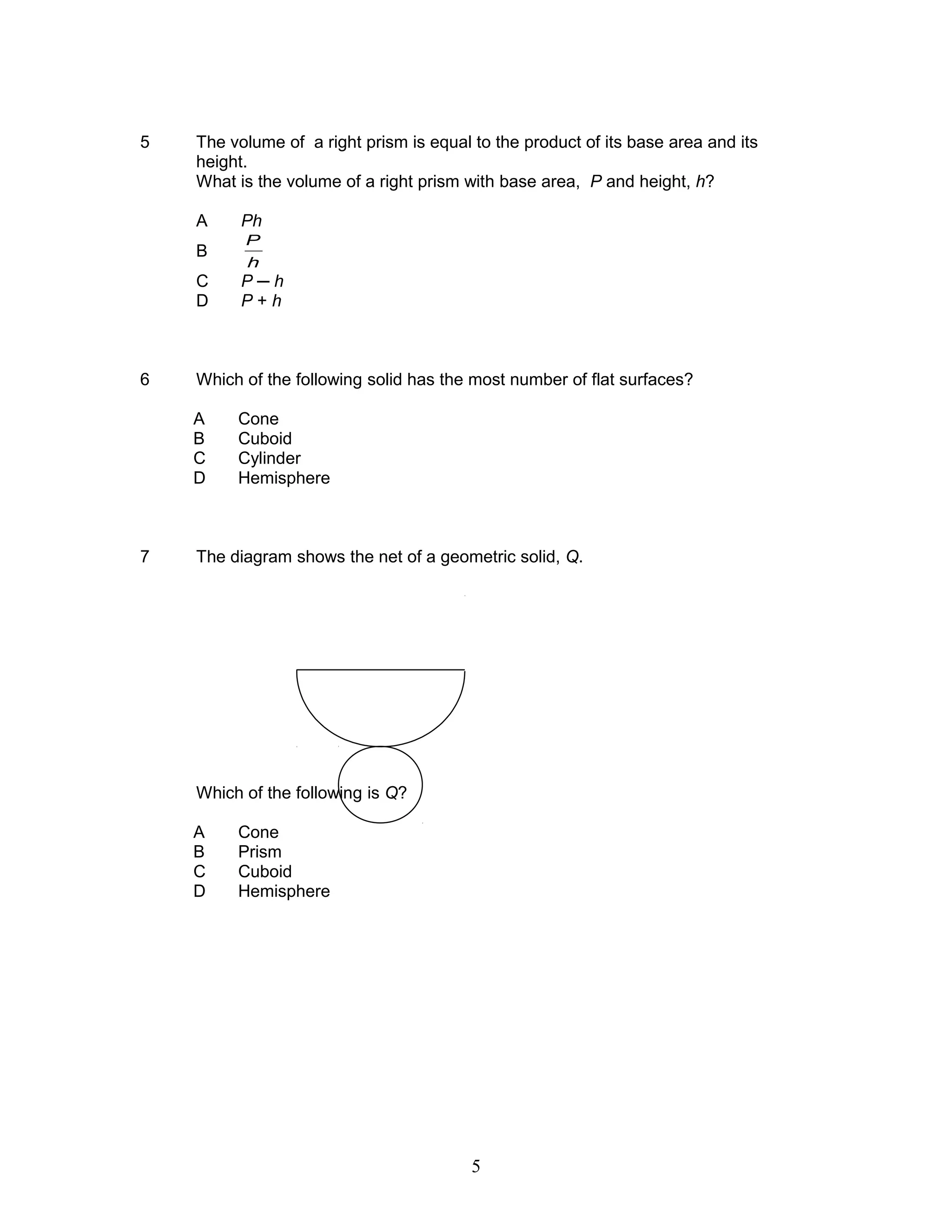5 The volume of a right prism is equal to the product of its base area and its
height.
What is the volume of a right prism with base area, P and height, h?
A Ph
B
h
P
C P ─ h
D P + h
6 Which of the following solid has the most number of flat surfaces?
A Cone
B Cuboid
C Cylinder
D Hemisphere
7 The diagram shows the net of a geometric solid, Q.
Which of the following is Q?
A Cone
B Prism
C Cuboid
D Hemisphere
5
 