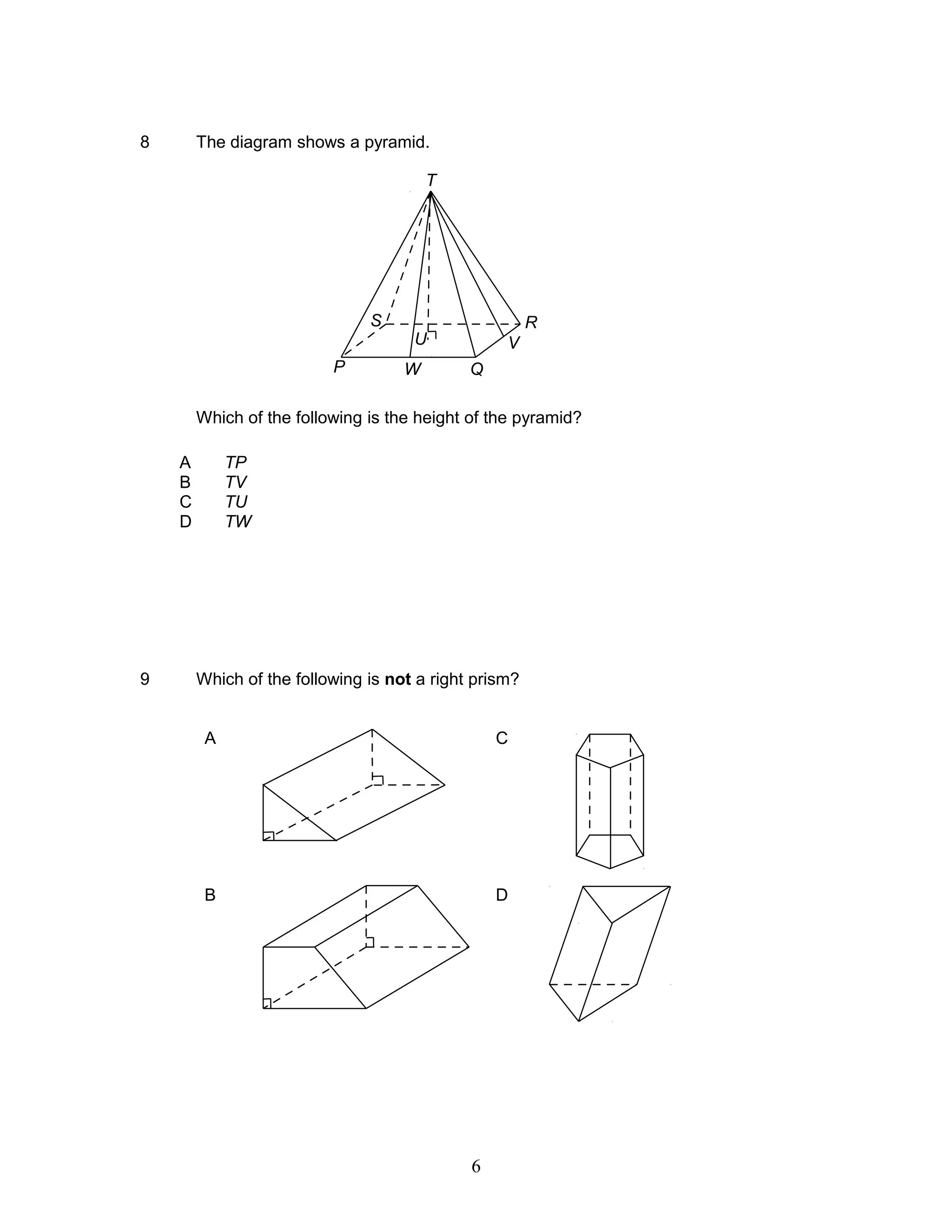 8 The diagram shows a pyramid.
Which of the following is the height of the pyramid?
9 Which of the following is not a right prism?
A C
B D
A TP
B TV
C TU
D TW
T
R
VU
P W Q
S
6
 