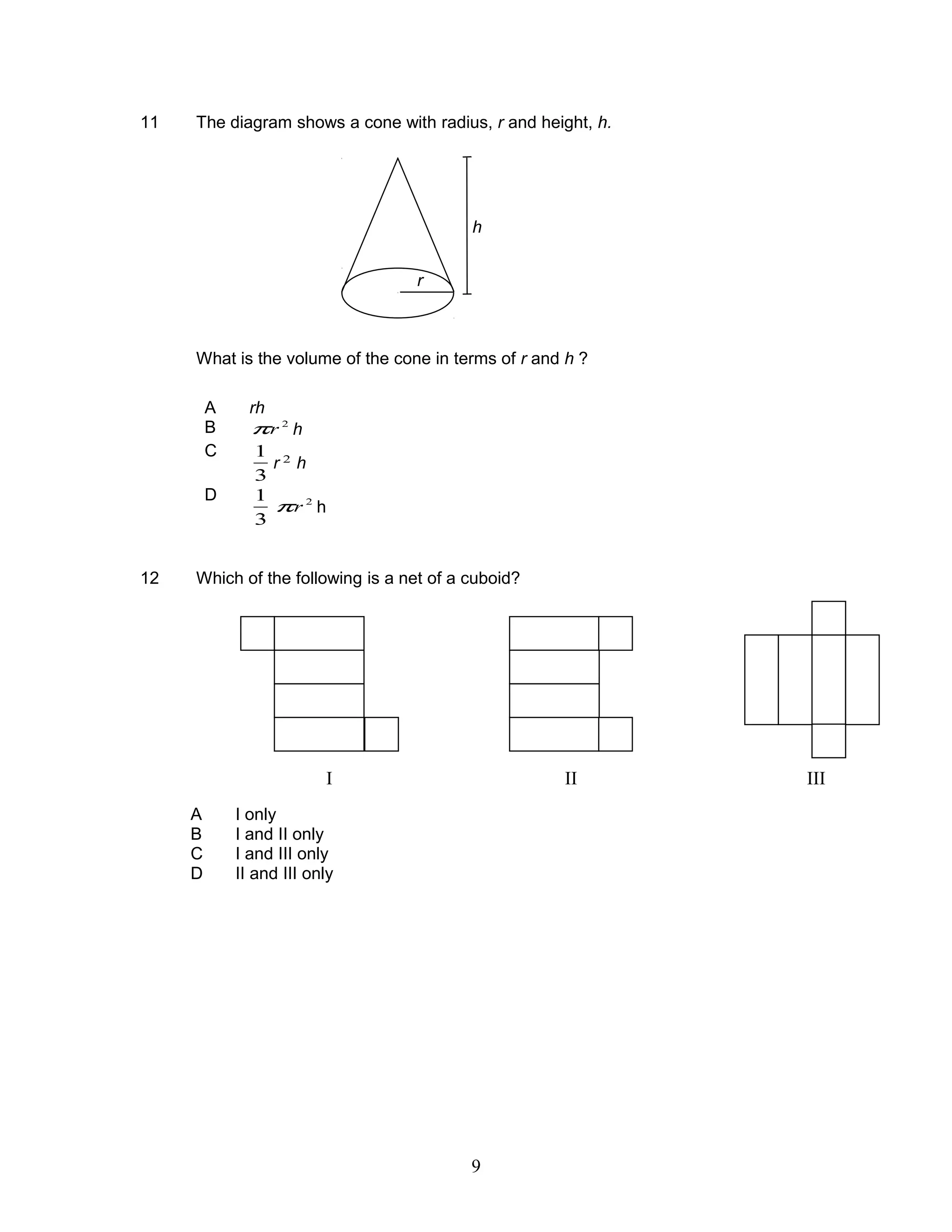 11 The diagram shows a cone with radius, r and height, h.
What is the volume of the cone in terms of r and h ?
A rh
B 2
rπ h
C
3
1
r 2
h
D
3
1 2
rπ h
12 Which of the following is a net of a cuboid?
A I only
B I and II only
C I and III only
D II and III only
r
h
I II III
9
 
