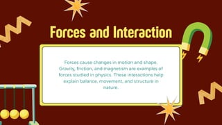 Forces and Interaction
Forces cause changes in motion and shape.
Gravity, friction, and magnetism are examples of
forces studied in physics. These interactions help
explain balance, movement, and structure in
nature.
 
