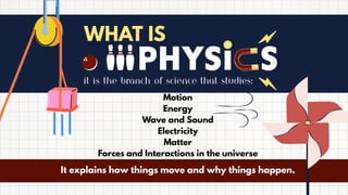 WHAT IS
it is the branch of science that studies:
Motion
Energy
Wave and Sound
Electricity
Matter
Forces and Interactions in the universe
It explains how things move and why things happen.
 