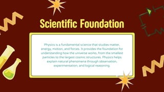 Scientific Foundation
Physics is a fundamental science that studies matter,
energy, motion, and forces. It provides the foundation for
understanding how the universe works, from the smallest
particles to the largest cosmic structures. Physics helps
explain natural phenomena through observation,
experimentation, and logical reasoning.
 