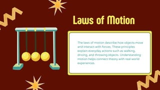 Laws of Motion
The laws of motion describe how objects move
and interact with forces. These principles
explain everyday actions such as walking,
driving, and throwing objects. Understanding
motion helps connect theory with real-world
experiences.
 