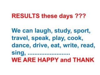 RESULTS these days ???
We can laugh, study, sport,
travel, speak, play, cook,
dance, drive, eat, write, read,
sing, .........................
WE ARE HAPPY and THANK
 