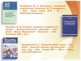 Бондаренко М. П. Організація і виховання
студентського колективу / М. П. Бондаренко.
– Київ : Вища школа, 1979. – 68 с. –
(Бібліотека викладача).
Вашкевич В. М. Історична свідомість студентської
молоді : ціннісно-світоглядні орієнтири : навч.
посіб. / Віктор Миколайович Вашкевич. – Київ :
Світогляд, 2010. – 274 с.
Кузьмінський А. І. Педагогіка вищої школи : навч.
посіб. / Анатолій Іванович Кузьмінський. – 2- ге
вид., стер. – Київ : Знання, 2011. – 486 с. – (Вища
освіта XXI століття).
 