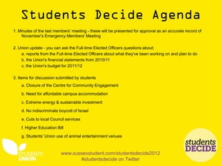 1. Minutes of the last members’ meeting - these will be presented for approval as an accurate record of
    November's Emergency Members' Meeting

2. Union update - you can ask the Full-time Elected Officers questions about;
    a. reports from the Full-time Elected Officers about what they've been working on and plan to do
    b. the Union's financial statements from 2010/11
    c. the Union's budget for 2011/12

3. Items for discussion submitted by students
    a. Closure of the Centre for Community Engagement

    b. Need for affordable campus accommodation

    c. Extreme energy & sustainable investment

    d. No indiscriminate boycott of Israel

    e. Cuts to local Council services

    f. Higher Education Bill

    g. Students’ Union use of animal entertainment venues



                          www.sussexstudent.com/studentsdecide2012
                                 #studentsdecide on Twitter
 