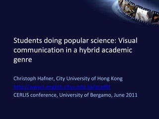 Students doing popular science: Visual communication in a hybrid academic genre ChristophHafner, City University of Hong Kong http://www1.english.cityu.edu.hk/acadlit CERLIS conference, University of Bergamo, June 2011 