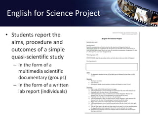 English for Science ProjectStudents report the aims, procedure and outcomes of a simple quasi-scientific studyIn the form of a multimedia scientific documentary (groups)In the form of a written lab report (individuals)