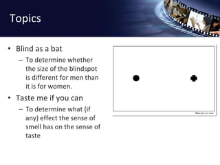 TopicsBlind as a batTo determine whether the size of the blindspot is different for men than it is for women.Taste me if you canTo determine what (if any) effect the sense of smell has on the sense of taste