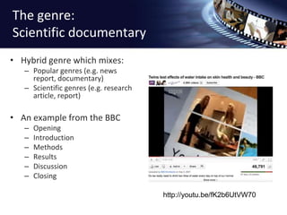 The genre: Scientific documentaryHybrid genre which mixes:Popular genres (e.g. news report, documentary)Scientific genres (e.g. research article, report)An example from the BBCOpeningIntroductionMethodsResultsDiscussionClosinghttp://youtu.be/fK2b6UtVW70