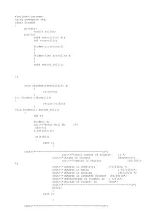 #include<iostream>
using namespace std;
class Student
{
private:
double rollno;
public:
void setroll(int a);
int showroll();
Student():rollno(0)
{
}
Student(int a):rollno(a)
{
}
void search_roll();
};
void Student::setroll(int a)
{
rollno=a;
}
int Student::showroll()
{
return rollno;
}
void Student:: search_roll()
{
int r;
Student d;
cout<<"Enter Roll No :";
cin>>r;
d.setroll(r);
switch(r)
{
case 1:
{
cout<<"==========================================n";
cout<<"nRoll number of student :1 ";
cout<<"nName of student :Mobeenn";
cout<<"nMarks in Physics :60/100n
";
cout<<"nMarks in Chemistry :70/100n ";
cout<<"nMarks in Maths : 80/100n";
cout<<"nMarks in English :85/100n ";
cout<<"nMarks in Computer Science :65/100n";
cout<<"nPercentage of student is : 72%n";
cout<<"nGrade of student is :Bn";
cout<<"==========================================n";
break;
}
case 2:
{
cout<<"==========================================n";
 