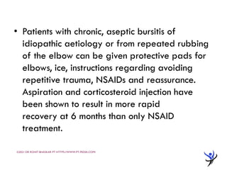 • Patients with chronic, aseptic bursitis of
idiopathic aetiology or from repeated rubbing
of the elbow can be given protective pads for
elbows, ice, instructions regarding avoiding
repetitive trauma, NSAIDs and reassurance.
Aspiration and corticosteroid injection have
been shown to result in more rapid
recovery at 6 months than only NSAID
treatment.
©2021 DR ROHIT BHASKAR PT HTTPS://WWW.PT-PEDIA.COM/
 