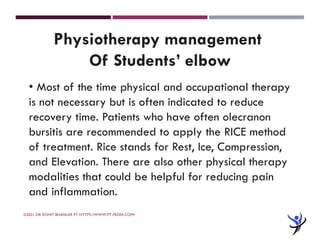 ©2021 DR ROHIT BHASKAR PT HTTPS://WWW.PT-PEDIA.COM/
Physiotherapy management
Of Students’ elbow
• Most of the time physical and occupational therapy
is not necessary but is often indicated to reduce
recovery time. Patients who have often olecranon
bursitis are recommended to apply the RICE method
of treatment. Rice stands for Rest, Ice, Compression,
and Elevation. There are also other physical therapy
modalities that could be helpful for reducing pain
and inflammation.
 
