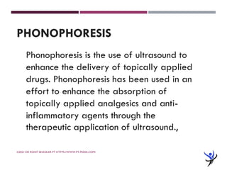 ©2021 DR ROHIT BHASKAR PT HTTPS://WWW.PT-PEDIA.COM/
PHONOPHORESIS
Phonophoresis is the use of ultrasound to
enhance the delivery of topically applied
drugs. Phonophoresis has been used in an
effort to enhance the absorption of
topically applied analgesics and anti-
inflammatory agents through the
therapeutic application of ultrasound.,
 