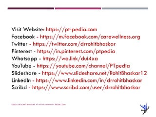 ©2021 DR ROHIT BHASKAR PT HTTPS://WWW.PT-PEDIA.COM/
Visit Website: https://pt-pedia.com
Facebook - https://m.facebook.com/carewellness.org
Twitter - https://twitter.com/drrohitbhaskar
Pinterest - https://in.pinterest.com/ptpedia
Whatsapp - https://wa.link/dui4xa
YouTube - https://youtube.com/channel/PTpedia
Slideshare - https://www.slideshare.net/RohitBhaskar12
LinkedIn - https://www.linkedin.com/in/drrohitbhaskar
Scribd - https://www.scribd.com/user/drrohitbhaskar
 