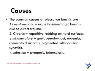 AETIOLOGY
• The common causes of olecranon bursitis are
1.Post-traumatic – acute haemorrhagic bursitis
due to direct trauma.
2. Chronic – repetitive rubbing on hard surfaces.
3.Inflammatory – gout, pseudo-gout, uraemia,
rheumatoid arthritis, pigmented villonodular
synovitis.
4. Infection – pyogenic, tuberculosis.
Causes
©2021 DR ROHIT BHASKAR PT HTTPS://WWW.PT-PEDIA.COM/
 