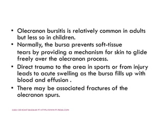 • Olecranon bursitis is relatively common in adults
but less so in children.
• Normally, the bursa prevents soft-tissue
tears by providing a mechanism for skin to glide
freely over the olecranon process.
• Direct trauma to the area in sports or from injury
leads to acute swelling as the bursa fills up with
blood and effusion .
• There may be associated fractures of the
olecranon spurs.
©2021 DR ROHIT BHASKAR PT HTTPS://WWW.PT-PEDIA.COM/
 