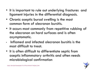 • It is important to rule out underlying fractures and
ligament injuries in the differential diagnosis.
• Chronic aseptic bursal swelling is the most
common form of olecranon bursitis.
• It occurs most commonly from repetitive rubbing of
the olecranon on hard surfaces and is often
asymptomatic.
• Inflamed and infected olecranon bursitis is the
most difficult to treat.
• It is often difficult to differentiate septic from
aseptic inflammatory arthritis and often needs
microbiological confirmation
©2021 DR ROHIT BHASKAR PT HTTPS://WWW.PT-PEDIA.COM/
 