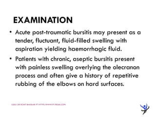 EXAMINATION
• Acute post-traumatic bursitis may present as a
tender, fluctuant, fluid-filled swelling with
aspiration yielding haemorrhagic fluid.
• Patients with chronic, aseptic bursitis present
with painless swelling overlying the olecranon
process and often give a history of repetitive
rubbing of the elbows on hard surfaces.
©2021 DR ROHIT BHASKAR PT HTTPS://WWW.PT-PEDIA.COM/
 