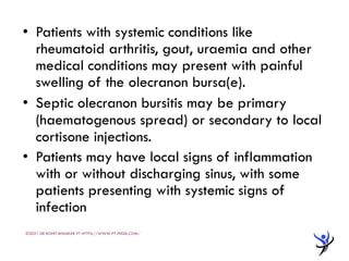 • Patients with systemic conditions like
rheumatoid arthritis, gout, uraemia and other
medical conditions may present with painful
swelling of the olecranon bursa(e).
• Septic olecranon bursitis may be primary
(haematogenous spread) or secondary to local
cortisone injections.
• Patients may have local signs of inflammation
with or without discharging sinus, with some
patients presenting with systemic signs of
infection
©2021 DR ROHIT BHASKAR PT HTTPS://WWW.PT-PEDIA.COM/
 