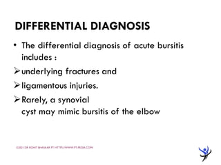 DIFFERENTIAL DIAGNOSIS
• The differential diagnosis of acute bursitis
includes :
➢underlying fractures and
➢ligamentous injuries.
➢Rarely, a synovial
cyst may mimic bursitis of the elbow
©2021 DR ROHIT BHASKAR PT HTTPS://WWW.PT-PEDIA.COM/
 