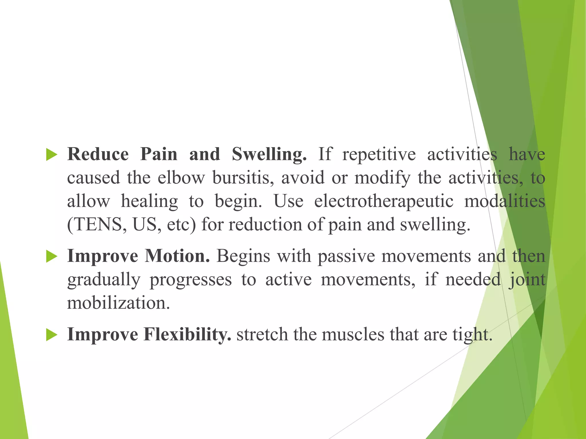  Reduce Pain and Swelling. If repetitive activities have
caused the elbow bursitis, avoid or modify the activities, to
allow healing to begin. Use electrotherapeutic modalities
(TENS, US, etc) for reduction of pain and swelling.
 Improve Motion. Begins with passive movements and then
gradually progresses to active movements, if needed joint
mobilization.
 Improve Flexibility. stretch the muscles that are tight.
 