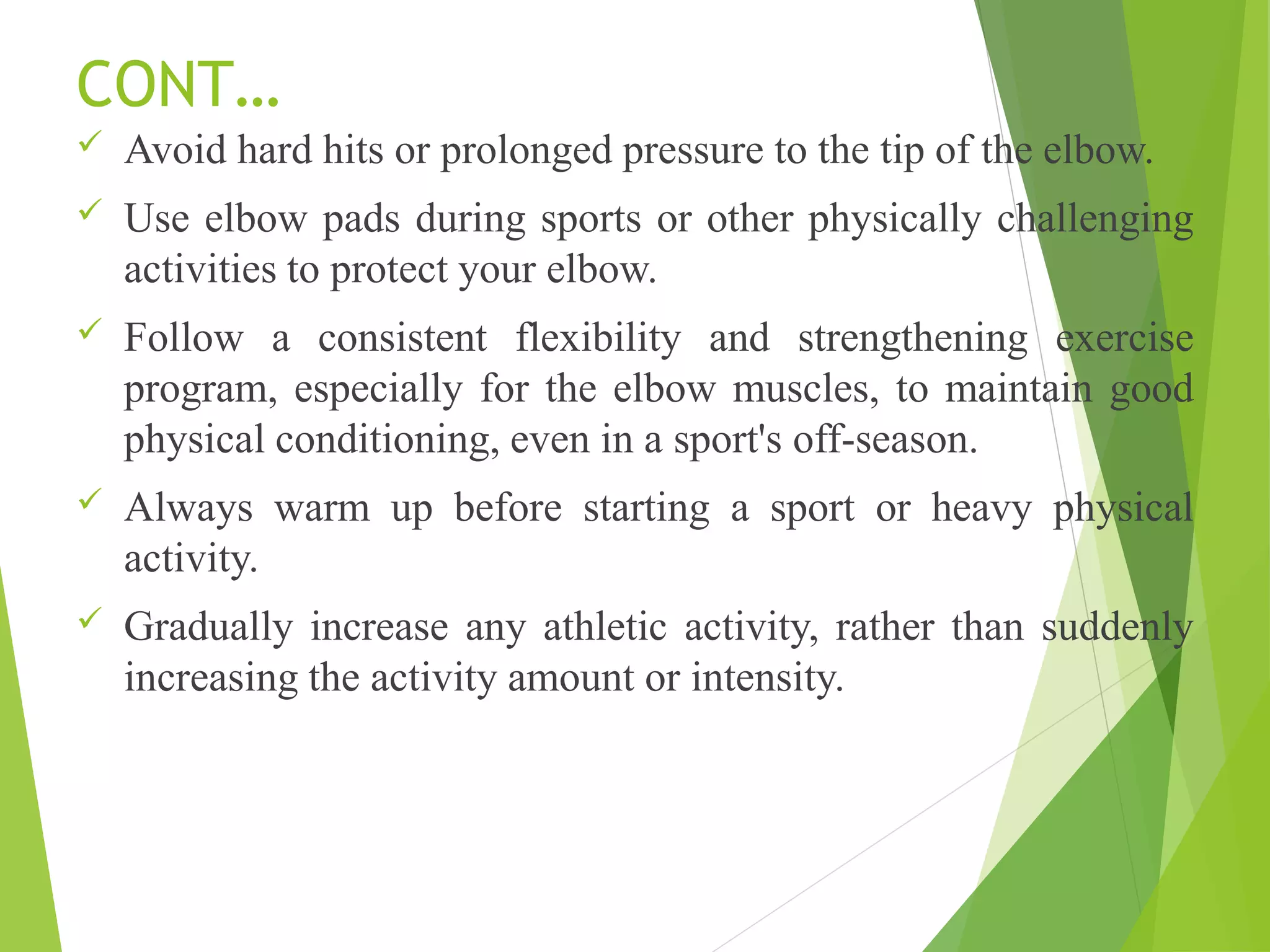 CONT…
 Avoid hard hits or prolonged pressure to the tip of the elbow.
 Use elbow pads during sports or other physically challenging
activities to protect your elbow.
 Follow a consistent flexibility and strengthening exercise
program, especially for the elbow muscles, to maintain good
physical conditioning, even in a sport's off-season.
 Always warm up before starting a sport or heavy physical
activity.
 Gradually increase any athletic activity, rather than suddenly
increasing the activity amount or intensity.
 