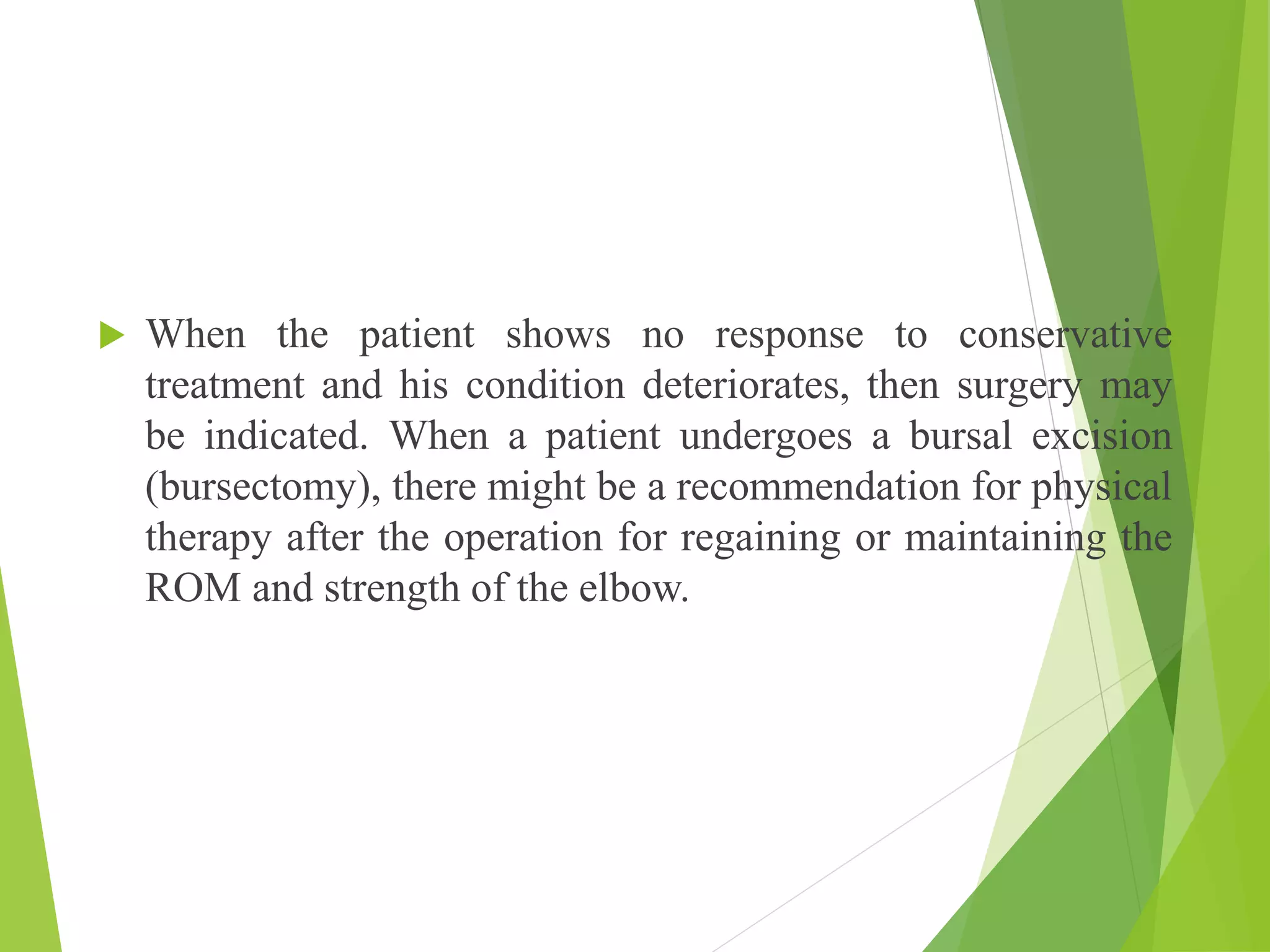  When the patient shows no response to conservative
treatment and his condition deteriorates, then surgery may
be indicated. When a patient undergoes a bursal excision
(bursectomy), there might be a recommendation for physical
therapy after the operation for regaining or maintaining the
ROM and strength of the elbow.
 