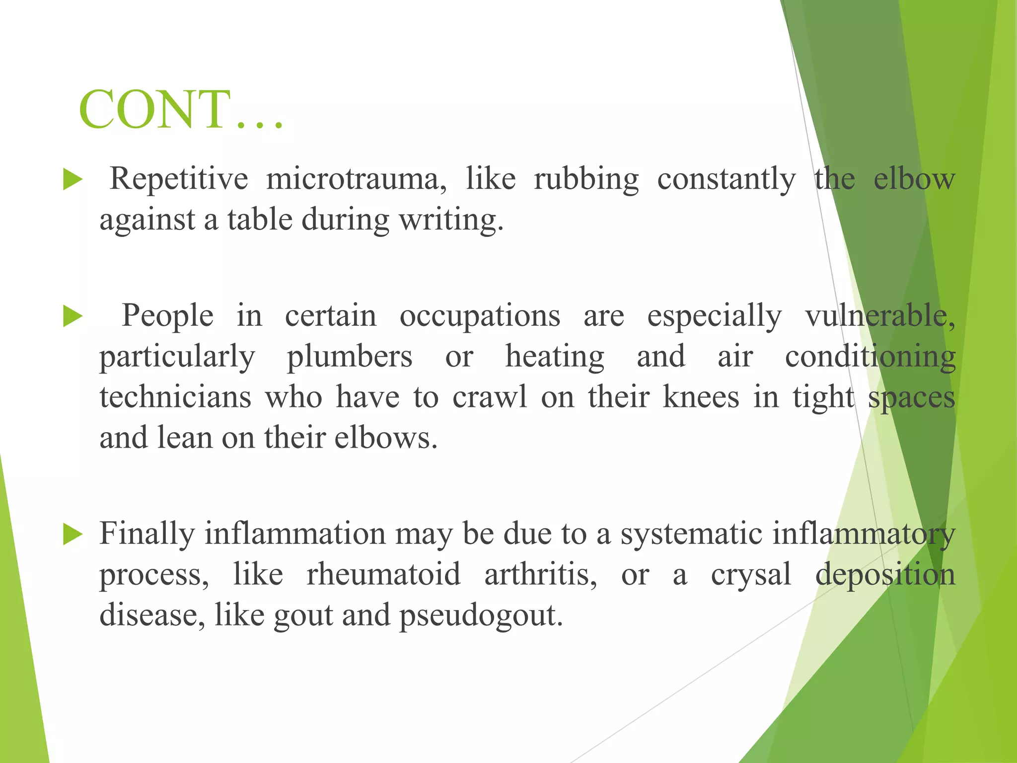 CONT…
 Repetitive microtrauma, like rubbing constantly the elbow
against a table during writing.
 People in certain occupations are especially vulnerable,
particularly plumbers or heating and air conditioning
technicians who have to crawl on their knees in tight spaces
and lean on their elbows.
 Finally inflammation may be due to a systematic inflammatory
process, like rheumatoid arthritis, or a crysal deposition
disease, like gout and pseudogout.
 