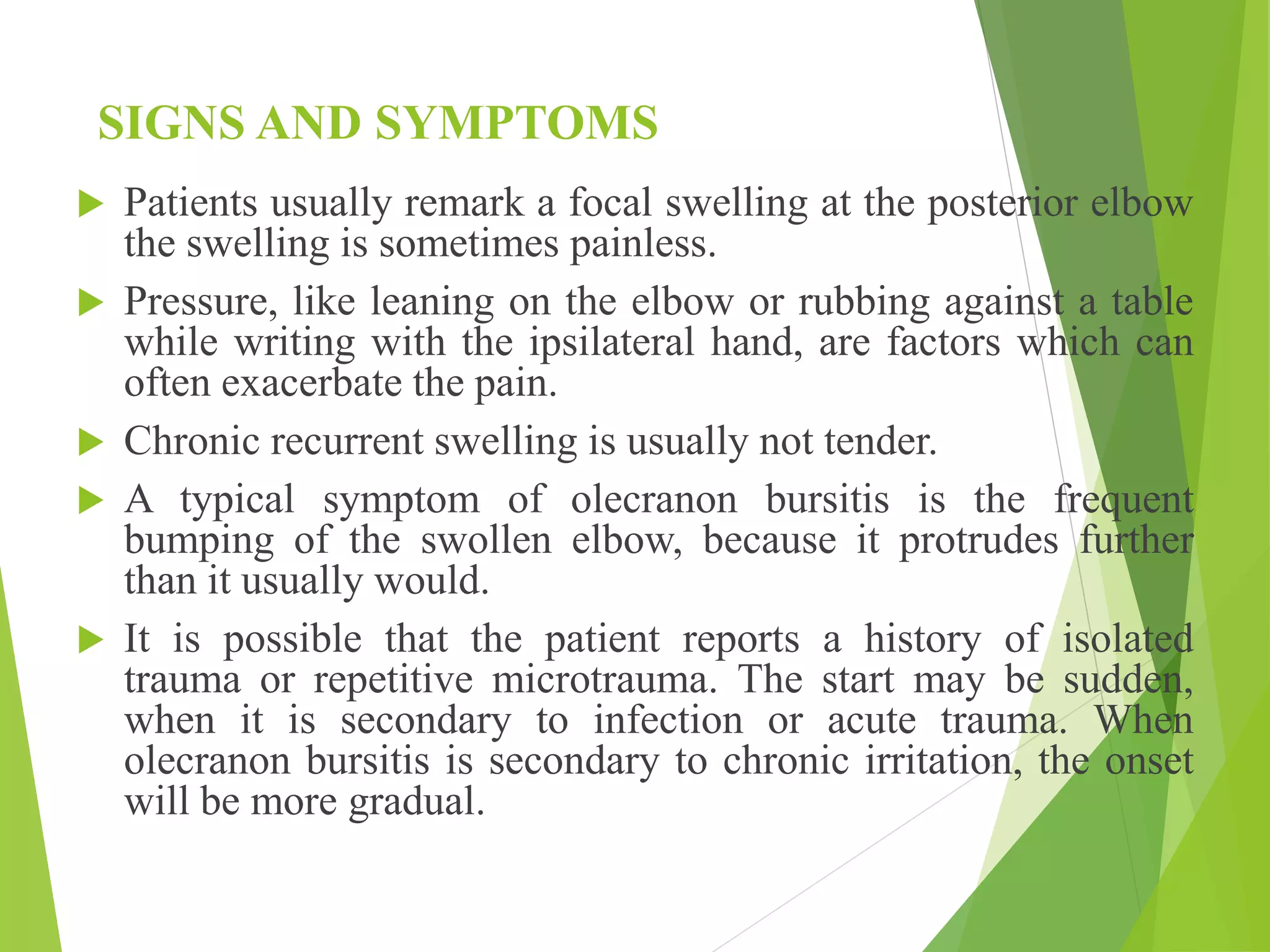 SIGNS AND SYMPTOMS
 Patients usually remark a focal swelling at the posterior elbow
the swelling is sometimes painless.
 Pressure, like leaning on the elbow or rubbing against a table
while writing with the ipsilateral hand, are factors which can
often exacerbate the pain.
 Chronic recurrent swelling is usually not tender.
 A typical symptom of olecranon bursitis is the frequent
bumping of the swollen elbow, because it protrudes further
than it usually would.
 It is possible that the patient reports a history of isolated
trauma or repetitive microtrauma. The start may be sudden,
when it is secondary to infection or acute trauma. When
olecranon bursitis is secondary to chronic irritation, the onset
will be more gradual.
 