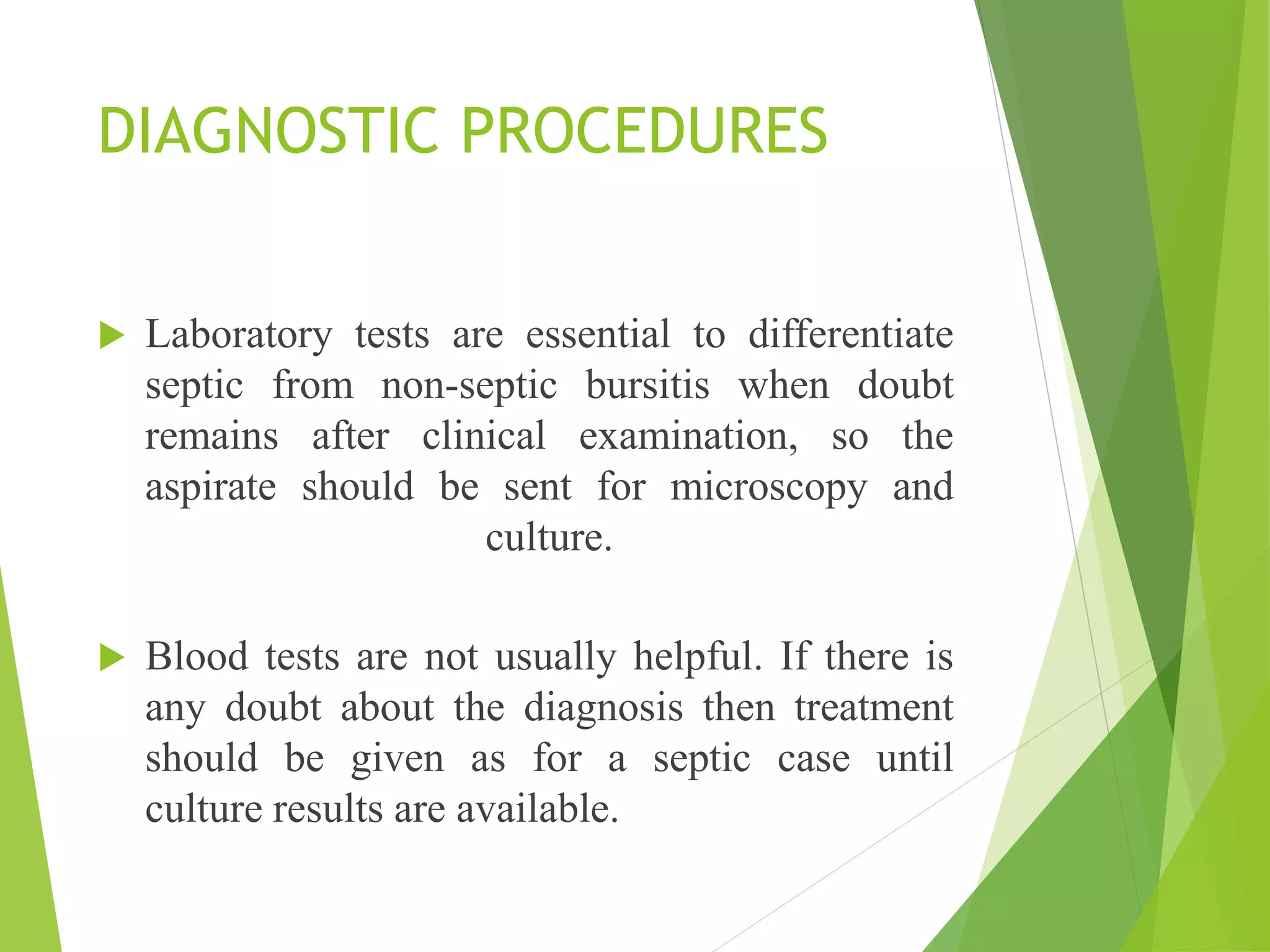 DIAGNOSTIC PROCEDURES
 Laboratory tests are essential to differentiate
septic from non-septic bursitis when doubt
remains after clinical examination, so the
aspirate should be sent for microscopy and
culture.
 Blood tests are not usually helpful. If there is
any doubt about the diagnosis then treatment
should be given as for a septic case until
culture results are available.
 