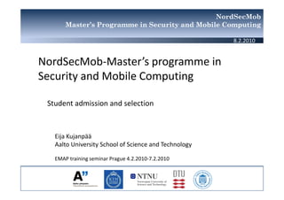 NordSecMob
       Master’s Programme in Security and Mobile Computing

                                                       8.2.2010


NordSecMob-Master’s programme in
Security and Mobile Computing

 Student admission and selection



   Eija Kujanpää
   Aalto University School of Science and Technology

   EMAP training seminar Prague 4.2.2010-7.2.2010
 