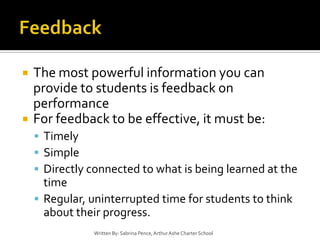 FeedbackThe most powerful information you can provide to students is feedback on performanceFor feedback to be effective, it must be:TimelySimpleDirectly connected to what is being learned at the timeRegular, uninterrupted time for students to think about their progress.Written By: Sabrina Pence, Arthur Ashe Charter School