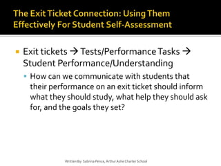 The Exit Ticket Connection: Using Them Effectively For Student Self-AssessmentExit tickets  Tests/Performance Tasks  Student Performance/UnderstandingHow can we communicate with students that their performance on an exit ticket should inform what they should study, what help they should ask for, and the goals they set?Written By: Sabrina Pence, Arthur Ashe Charter School