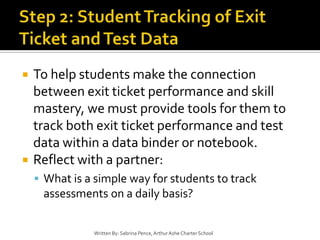 Step 2: Student Tracking of Exit Ticket and Test DataTo help students make the connection between exit ticket performance and skill mastery, we must provide tools for them to track both exit ticket performance and test data within a data binder or notebook.Reflect with a partner:What is a simple way for students to track assessments on a daily basis?Written By: Sabrina Pence, Arthur Ashe Charter School