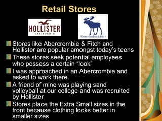 Retail Stores


Stores like Abercrombie & Fitch and
Hollister are popular amongst today’s teens
These stores seek potential employees
who possess a certain “look”
I was approached in an Abercrombie and
asked to work there.
A friend of mine was playing sand
volleyball at our college and was recruited
by Hollister
Stores place the Extra Small sizes in the
front because clothing looks better in
smaller sizes
 