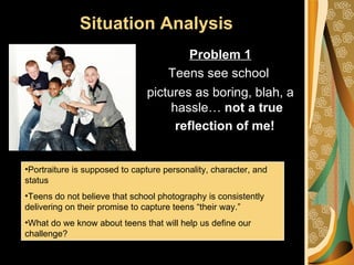 Situation Analysis
                                        Problem 1
                                     Teens see school
                               pictures as boring, blah, a
                                    hassle… not a true
                                     reflection of me!


•Portraiture is supposed to capture personality, character, and
status
•Teens do not believe that school photography is consistently
delivering on their promise to capture teens “their way.”
•What do we know about teens that will help us define our
challenge?
 