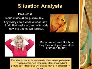 Situation Analysis
              Problem 2
 Teens stress about picture day.
They worry about what to wear, how
  to do their make up, and ultimately
      how the photos will turn out.



                                   Many teens don’t like how
                                  they look and pictures draw
                                        attention to that.



       The above comments were made about senior portraiture.
           This dramatizes how teens really feel about school
       picture day. It helps us understand why teen participation
 