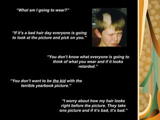 “What am I going to wear?”




 “If it’s a bad hair day everyone is going
 to look at the picture and pick on you.”



                    “You don’t know what everyone is going to
                       think of what you wear and if it looks
                                     retarded.”


“You don’t want to be the kid with the
     terrible yearbook picture.”


                            “I worry about how my hair looks
                            right before the picture. They take
                           one picture and if it’s bad, it’s bad.”
 