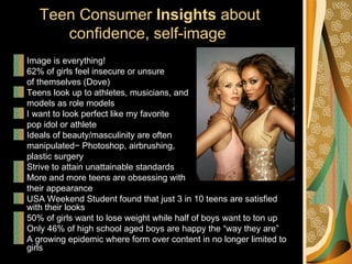 Teen Consumer Insights about
      confidence, self-image
Image is everything!
62% of girls feel insecure or unsure
of themselves (Dove)
Teens look up to athletes, musicians, and
models as role models
I want to look perfect like my favorite
pop idol or athlete
Ideals of beauty/masculinity are often
manipulated− Photoshop, airbrushing,
plastic surgery
Strive to attain unattainable standards
More and more teens are obsessing with
their appearance
USA Weekend Student found that just 3 in 10 teens are satisfied
with their looks
50% of girls want to lose weight while half of boys want to ton up
Only 46% of high school aged boys are happy the “way they are”
A growing epidemic where form over content in no longer limited to
girls
 
